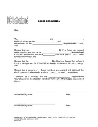 BOARD RESOLUTION



Date



We, __________________________ and __________________________,
declare that we are the ____________________ and ____________________,
respectively, of the ____________________________ Neighborhood Council;
and

Declare that on __________________________, 2012 a Brown Act noticed
public meeting was held by the ___________________________ Neighborhood
Council to approve and allocate $___________ from fiscal year 2011-2012 funds
for election outreach; and

Declare that the _____________________ Neighborhood Council has sufficient
funds in the approved FY 2011-2012 NC Budget to make this allocation change:
and

Declare that a quorum of __ board members was present and approved the
election outreach allocation by a vote of __ yes, __ no, and __ abstentions.

Therefore, be it resolved that the ____________________ Neighborhood
Council approves the allocation from the FY 2011-2012 NC Budget, as described
above.




Authorized Signature                                                       Date




Authorized Signature                                                       Date




                                                     ND
DEPARTMENT OF NEIGHBORHOOD EMPOWERMENT. 334-B E. 2        ST., LA, CA 90012 (213) 485-1360
WWW.LACITYNEIGHBORHOODS.COM
Rev 101105
 