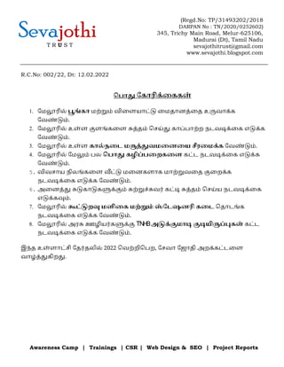 Awareness Camp | Trainings | CSR | Web Design & SEO | Project Reports
Sevajothi
T R U S T
(Regd.No: TP/31493202/2018
DARPAN No : TN/2020/0252602)
345, Trichy Main Road, Melur-625106,
Madurai (Dt), Tamil Nadu
sevajothitrust@gmail.com
www.sevajothi.blogspot.com
R.C.No: 002/22, Dt: 12.02.2022
ெபா ேகாரிக
் ைககள
்
1. ேம ரில
் ங
் கா மற
் ம
் விைளயாட
் ைமதானத
் ைத உ வாக
் க
ேவண
் ம
் .
2. ேம ரில
் உள
் ள ளங
் கைள த
் தம
் ெசய
் காப
் பாற
் ற நடவ க
் ைக எ க
் க
ேவண
் ம
் .
3. ேம ரில
் உள
் ள கால
் நைட ம த
் வமைனைய ரைமக
் க ேவண
் ம
் .
4. ேம ரில
் ேம ம
் பல ெபா கழ ப
் பைறகைள கட
் ட நடவ க
் ைக எ க
் க
ேவண
் ம
் .
5. விவசாய நிலங
் கைள ட
் மைனகளாக மாற
் வைத ைறக
் க
நடவ க
் ைக எ க
் க ேவண
் ம
் .
6. அைனத
் கா க க
் ம
் ற
் ச
் வர
் கட
் த
் தம
் ெசய
் ய நடவ க
் ைக
எ க
் க ம
் .
7. ேம ரில
் ட
் ற மளிைக மற
் ம
் ஸ
் ேடஷனரி கைட ெதாடங
் க
நடவ க
் ைக எ க
் க ேவண
் ம
் .
8. ேம ரில
் அர ஊழ யர
் க க
் TN
H
Bஅ க
் மா யி ப
் கள
் கட
் ட
நடவ க
் ைக எ க
் க ேவண
் ம
் .
இந
் த உள
் ளாட
் சி ேதர
் த ல
் 2022 ெவற
் ற ெபற, ேசவா ேஜாதி அறக
் கட
் டைள
வாழ
் த
் கிற .
 