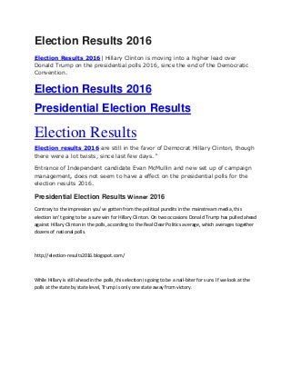 Election Results 2016
Election Results 2016| Hillary Clinton is moving into a higher lead over
Donald Trump on the presidential polls 2016, since the end of the Democratic
Convention.
Election Results 2016
Presidential Election Results
Election Results
Election results 2016 are still in the favor of Democrat Hillary Clinton, though
there were a lot twists, since last few days. “
Entrance of Independent candidate Evan McMullin and new set up of campaign
management, does not seem to have a effect on the presidential polls for the
election results 2016.
Presidential Election Results Winner 2016
Contrary to the impression you’ve gotten from the political pundits in the mainstream media, this
election isn’t going to be a sure win for Hillary Clinton. On two occasions Donald Trump has pulled ahead
against Hillary Clinton in the polls, according to the Real Clear Politics average, which averages together
dozens of national polls.
http://election-results2016.blogspot.com/
While Hillary is still ahead in the polls, this election is going to be a nail-biter for sure. If we look at the
polls at the state by state level, Trump is only one state away from victory.
 