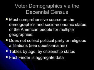 Voter Demographics via theVoter Demographics via the
Decennial CensusDecennial Census
 Most comprehensive source on theMost comprehensive source on the
demographics and socio-economic statusdemographics and socio-economic status
of the American people for multipleof the American people for multiple
geographies.geographies.
 Does not collect political party or religiousDoes not collect political party or religious
affiliations (see questionnaires)affiliations (see questionnaires)
 Tables by age, by citizenship statusTables by age, by citizenship status
 Fact Finder is aggregate dataFact Finder is aggregate data
 