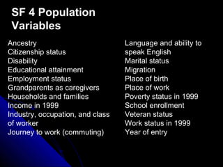 Ancestry
Citizenship status
Disability
Educational attainment
Employment status
Grandparents as caregivers
Households and families
Income in 1999
Industry, occupation, and class
of worker
Journey to work (commuting)
Language and ability to
speak English
Marital status
Migration
Place of birth
Place of work
Poverty status in 1999
School enrollment
Veteran status
Work status in 1999
Year of entry
SF 4 Population
Variables
 