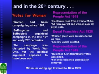 and in the 20th century . . .
                               Representation of the
‘Votes for Women’              People Act 1918
•Women                        •Electorate rises from 7.7m to 21.4m.
            had     been
                              •All men over 21 and women over 30
campaigning since 1867.
                              given vote.
•Suffragettes           and    Equal Franchise Act 1928
Suffragists      organised
campaigns in the late 19th    •Women given vote on same terms
                              as men.
and early 20th centuries.
                              •5m new voters created.
•The    campaign   was         Representation of the
disrupted by World War
One, yet the political
                               People Act 1949
                              •Business & undergraduate votes
argument appeared to
                              abolished.
have been won.                •6 month residence qualification
                              removed.

          Minimum voting age lowered to 18 in 1969.
 