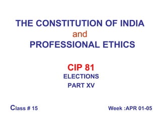 THE CONSTITUTION OF INDIA   and     PROFESSIONAL ETHICS CIP 81 ELECTIONS PART XV C lass # 15  Week :APR 01-05 