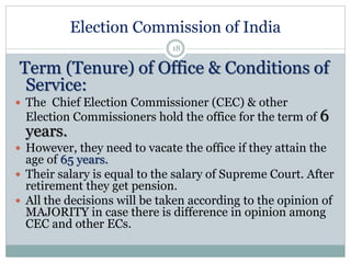 Election Commission of India
18
Term (Tenure) of Office & Conditions of
Service:
 The Chief Election Commissioner (CEC) & other
Election Commissioners hold the office for the term of 6
years.
 However, they need to vacate the office if they attain the
age of 65 years.
 Their salary is equal to the salary of Supreme Court. After
retirement they get pension.
 All the decisions will be taken according to the opinion of
MAJORITY in case there is difference in opinion among
CEC and other ECs.
 