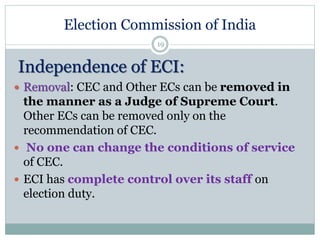 Election Commission of India
19
Independence of ECI:
 Removal: CEC and Other ECs can be removed in
the manner as a Judge of Supreme Court.
Other ECs can be removed only on the
recommendation of CEC.
 No one can change the conditions of service
of CEC.
 ECI has complete control over its staff on
election duty.
 