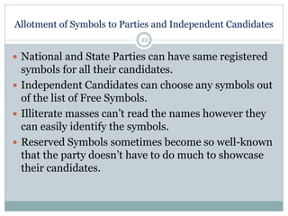 Allotment of Symbols to Parties and Independent Candidates
22
 National and State Parties can have same registered
symbols for all their candidates.
 Independent Candidates can choose any symbols out
of the list of Free Symbols.
 Illiterate masses can’t read the names however they
can easily identify the symbols.
 Reserved Symbols sometimes become so well-known
that the party doesn’t have to do much to showcase
their candidates.
 