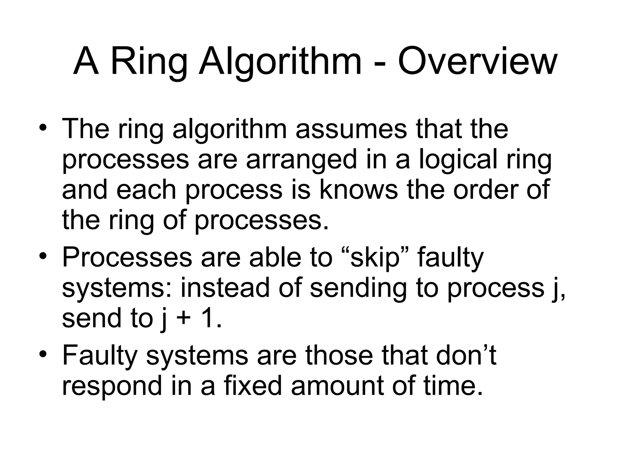 A Ring Algorithm - Overview
• The ring algorithm assumes that the
processes are arranged in a logical ring
and each process is knows the order of
the ring of processes.
• Processes are able to “skip” faulty
systems: instead of sending to process j,
send to j + 1.
• Faulty systems are those that don’t
respond in a fixed amount of time.
 