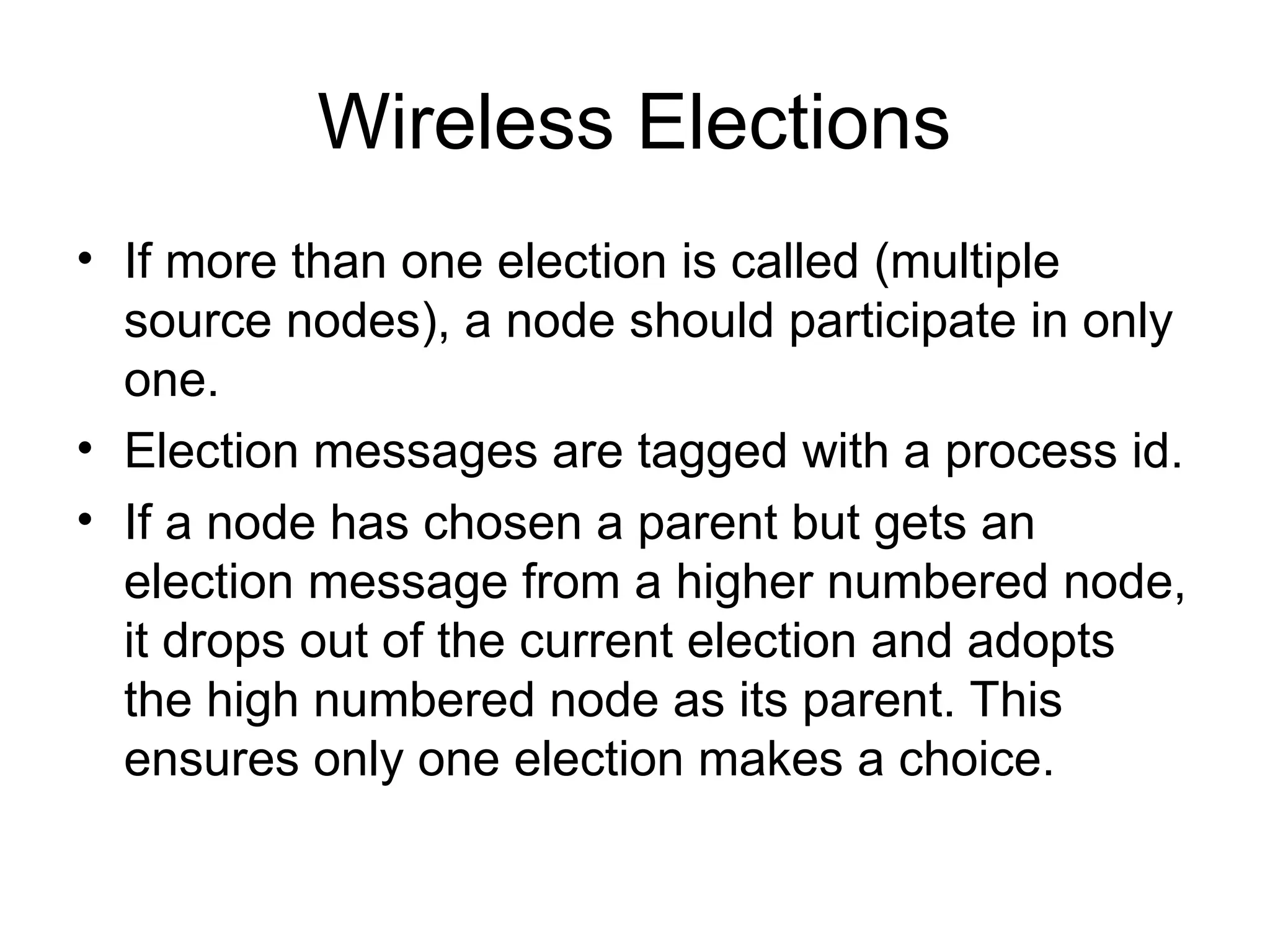 Wireless Elections
• If more than one election is called (multiple
source nodes), a node should participate in only
one.
• Election messages are tagged with a process id.
• If a node has chosen a parent but gets an
election message from a higher numbered node,
it drops out of the current election and adopts
the high numbered node as its parent. This
ensures only one election makes a choice.
 
