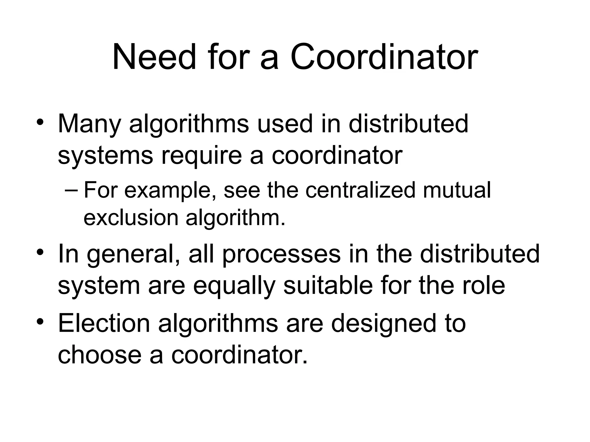 Need for a Coordinator
• Many algorithms used in distributed
systems require a coordinator
– For example, see the centralized mutual
exclusion algorithm.
• In general, all processes in the distributed
system are equally suitable for the role
• Election algorithms are designed to
choose a coordinator.
 