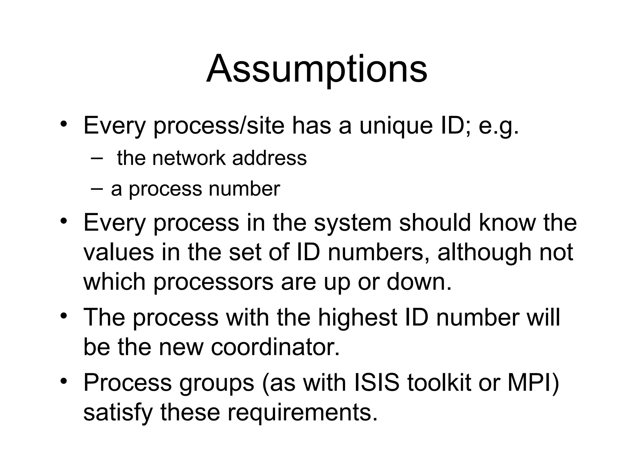 Assumptions
• Every process/site has a unique ID; e.g.
– the network address
– a process number
• Every process in the system should know the
values in the set of ID numbers, although not
which processors are up or down.
• The process with the highest ID number will
be the new coordinator.
• Process groups (as with ISIS toolkit or MPI)
satisfy these requirements.
 
