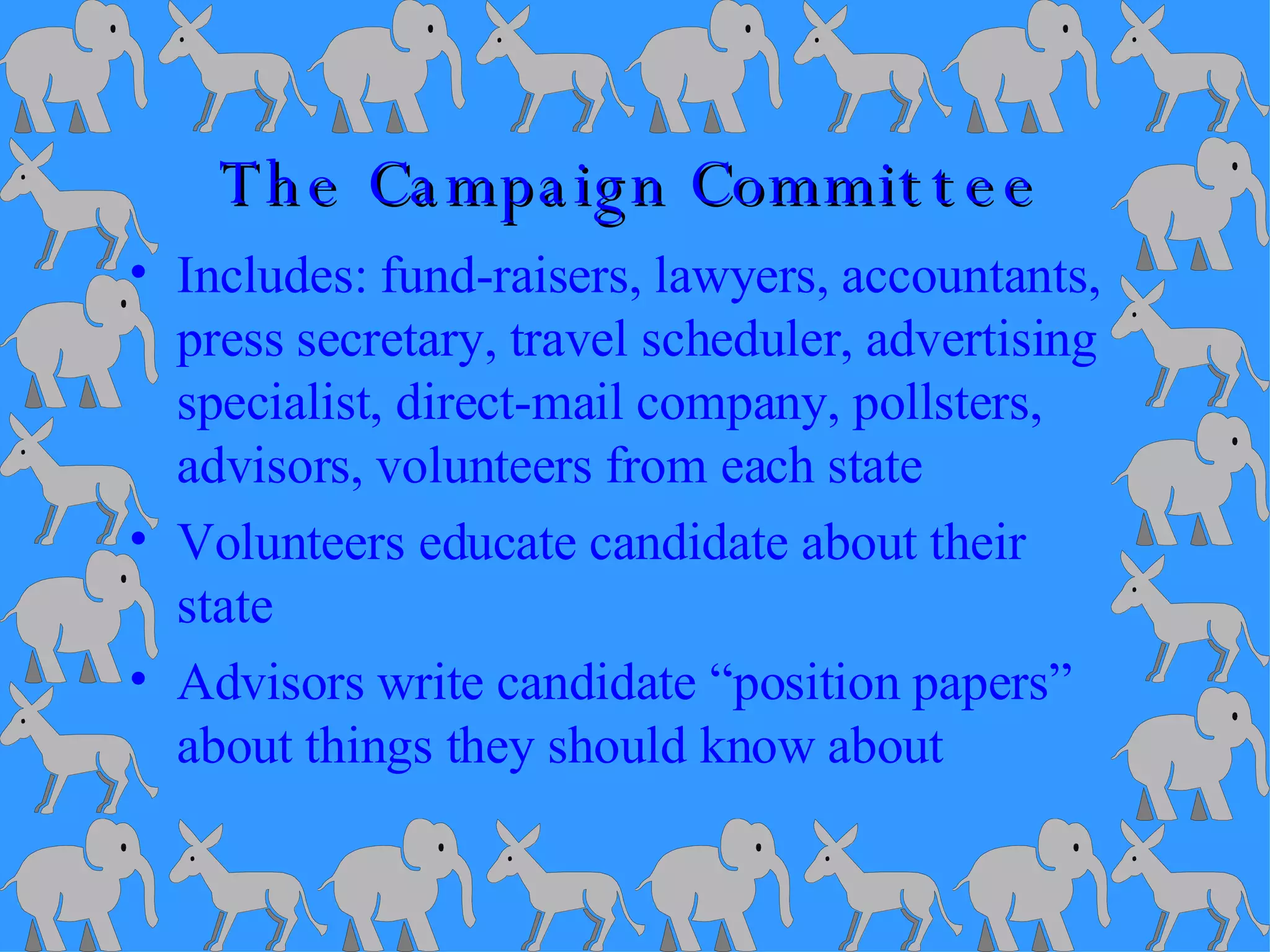 The Campaign Committee Includes: fund-raisers, lawyers, accountants, press secretary, travel scheduler, advertising specialist, direct-mail company, pollsters, advisors, volunteers from each state Volunteers educate candidate about their state Advisors write candidate “position papers” about things they should know about 