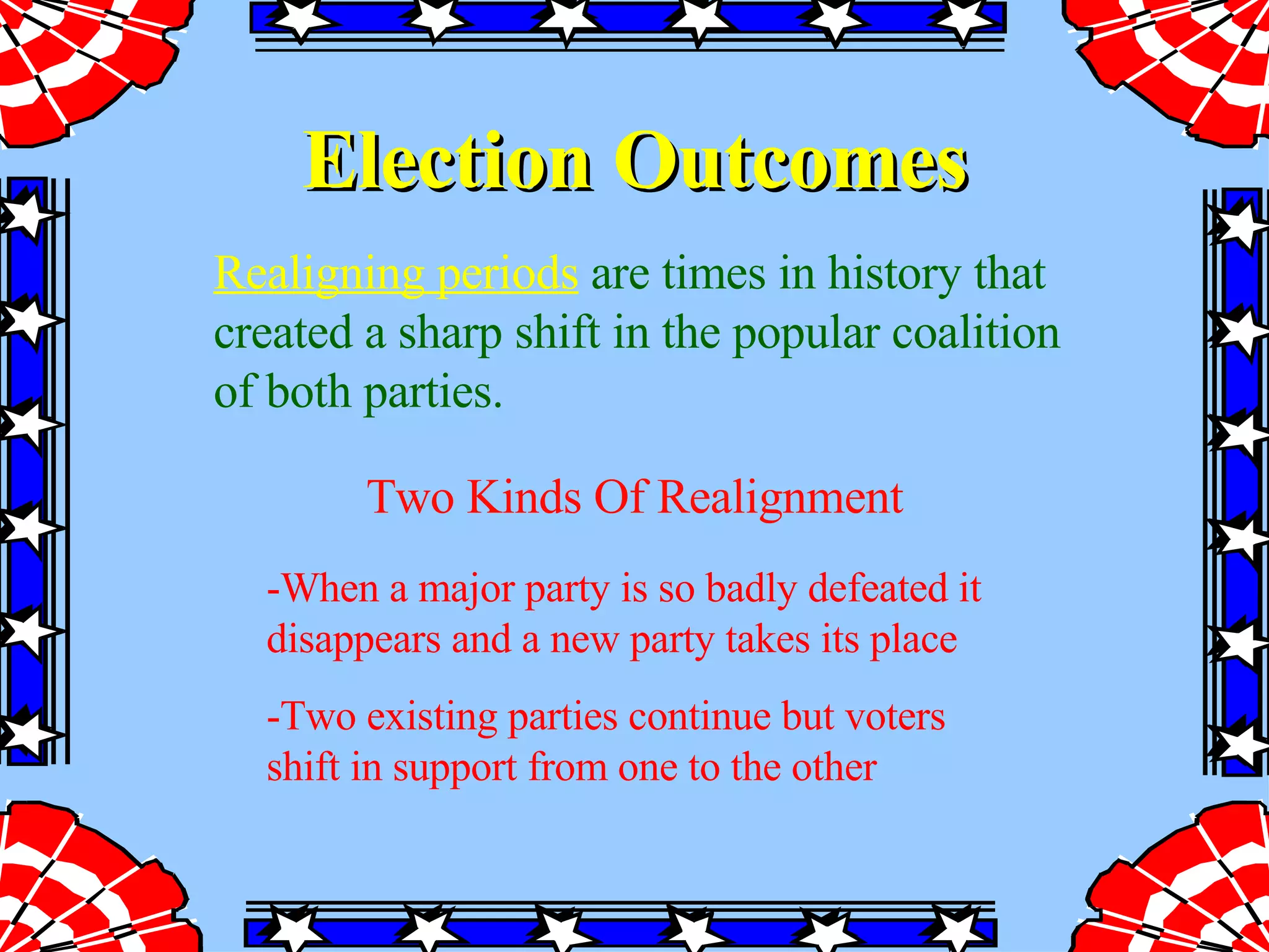 Election Outcomes Two Kinds Of Realignment -When a major party is so badly defeated it disappears and a new party takes its place -Two existing parties continue but voters shift in support from one to the other  Realigning periods   are times in history that created a sharp shift in the popular coalition of both parties.  
