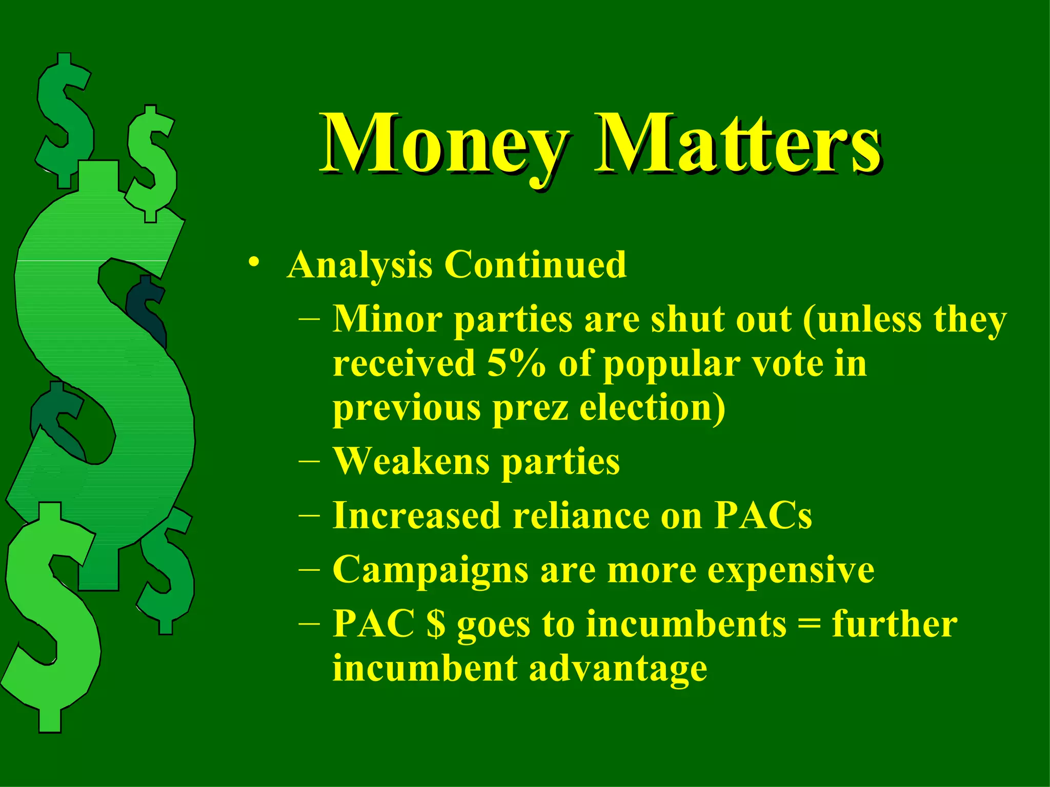 Money Matters Analysis Continued Minor parties are shut out (unless they received 5% of popular vote in previous prez election) Weakens parties Increased reliance on PACs Campaigns are more expensive PAC $ goes to incumbents = further incumbent advantage 