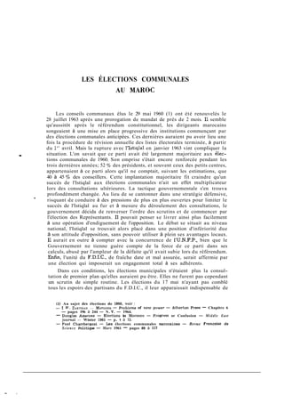 LES ÉLECTIONS COMMUNALES
                                               AU MAROC


              Les conseils communaux élus le 29 mai 1960 (1) ont été renouvelés le
        28 juillet 1963 après une prorogation de mandat de près de 2 mois. Il semble
        qu'aussitôt après le référendum constitutionnel, les dirigeants marocains
        songeaient à une mise en place progressive des institutions commençant par
        des élections communales anticipées. Ces dernières auraient pu avoir lieu une
        fois la procédure de révision annuelle des listes électorales terminée, à partir
        du 1 avril. Mais la rupture avec l'Istiqlal en janvier 1963 vint compliquer la
              "
.       situation. L'on savait que ce parti avait été largement majoritaire aux élec-
        tions communales de 1960. Son emprise s'était encore renforcée pendant les
        trois dernières années; 52 o/, des présidents, et souvent ceux des petits centres,
        appartenaient à ce parti alors qu'il ne comptait, suivant les estimations, que
        40 à 45 % des conseillers. Cette implantation majoritaire fit craindre qu'un
        succès de l'Istiqlal aux élections communales n'ait un effet multiplicateur
        lors des consultations ultérieures. La tactique gouvernementale s'en trouva
         profondément changée. Au lieu de se cantonner dans une stratégie défensive,
    *
        risquant de conduire à des pressions de plus en plus ouvertes pour limiter le
        succès de l'Istiqlal au fur et à mesure du déroulement des consultations, le
         gouvernement décida de renverser l'ordre des scrutins et de commencer par
         l'élection des Représentants. Il pouvait penser se livrer ainsi plus facilement
         à une opération d'endiguement de l'opposition. Le débat se situait au niveau
         national, l'Istiqlal se trouvait alors placé dans une position d'infériorité due
         à son attitude d'opposition, sans pouvoir utiliser à plein ses avantages locaux.
         Il aurait en outre à compter avec la concurrence de i'U.N.F.P., bien que le
         Gouvernement ne tienne guère compte de la force de ce parti dans ses
         calculs, abusé par l'ampleur de la défaite qu'il avait subie lors du référendum.
         Enlin, l'unité du F.D.I.C., de fraîche date et mal assurée, serait affermie par
          une élection qui imposerait un engagement total à ses adhérents.
             Dans ces conditions, les élections municipales n'étaient plus la consul-
        tation de premier plan qu'elles auraient pu être. Elles ne furent pas cependant
        un scrutin de simple routine. Les élections du 17 mai n'ayant pas comblé
        tous les espoirs des partisans du F.D.I.C., il leur apparaissait indispensable de


            (1) Au sujet des élections de 1960. voir :
            - 1 W . ZARTMAN MO+OCCO P r a b l e m of new power - Atherton Press - Chapitre 6
                                   -         -
              - pages 196 à 244 - N. Y. - 1964.
            - Douela. A n s m m - Elections in Morocco - Proeresî or Confusion - M i d d l e East
               -   ~
                      "~   -   ~   ~~~-    ~   ~                   -
              journal - Winter 1961 - p. 1 à 15.
                                  -
            - Paul Chambereeat - Les élections communales marocaines - Revue Francaise de
              S c i e n c e Politique - Mars 1961 - pages 89 à 117
 