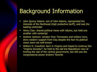 Background Information John Quincy Adams- son of John Adams, represented the interests of the Northeast (high protective tariff), and was the leading contender Henry Clay- shared political views with Adams, but held one another with contempt Andrew Jackson- senator from Tennessee and military hero, drew western support from Clay despite the fact his political views were not well known William H. Crawford- born in Virginia and hoped to continue the “Virginia Dynasty”; he held to the old line Republican view of limiting the role of the central government, but still was the congressional power brokers’ favorite  