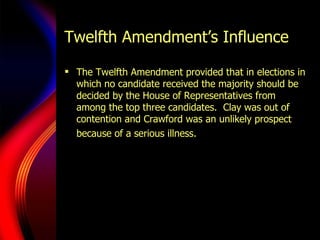 Twelfth Amendment’s Influence The Twelfth Amendment provided that in elections in which no candidate received the majority should be decided by the House of Representatives from among the top three candidates.  Clay was out of contention and Crawford was an unlikely prospect because of a serious illness.   