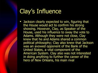 Clay’s Influence Jackson clearly expected to win, figuring that the House would act to confirm his strong showing. However, Clay, as Speaker of the House, used his influence to sway the vote to Adams. Although they were not close, Clay knew that he and Adams shared a common political philosophy; Clay also knew that Jackson was an avowed opponent of the Bank of the United States, a vital component of the American System. Clay also was not interested in doing anything to further the career of the hero of New Orleans, his main rival  in the West. 