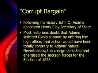 “Corrupt Bargain” Following his victory John Q. Adams appointed Henry Clay Secretary of State Most historians doubt that Adams solicited Clay ’s  support by offering him high office; that action would have been totally contrary to Adams ’  nature. Nevertheless, the charge persisted and energized the Jackson forces for the Election of 1828.  