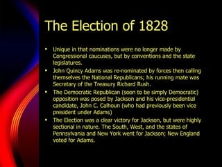 The Election of 1828 Unique in that nominations were no longer made by Congressional caucuses, but by conventions and the state legislatures. John Quincy Adams was re-nominated by forces then calling themselves the National Republicans; his running mate was Secretary of the Treasury Richard Rush. The Democratic Republican (soon to be simply Democratic) opposition was posed by Jackson and his vice-presidential candidate, John C. Calhoun (who had previously been vice president under Adams) The Election was a clear victory for Jackson, but were highly sectional in nature. The South, West, and the states of Pennsylvania and New York went for Jackson; New England voted for Adams.   