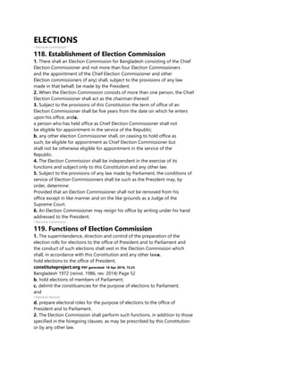 ELECTIONS
• Electoral commission
118. Establishment of Election Commission
1. There shall an Election Commission for Bangladesh consisting of the Chief
Election Commissioner and not more than four Election Commissioners
and the appointment of the Chief Election Commissioner and other
Election commissioners (if any) shall, subject to the provisions of any law
made in that behalf, be made by the President.
2. When the Election Commission consists of more than one person, the Chief
Election Commissioner shall act as the chairman thereof.
3. Subject to the provisions of this Constitution the term of office of an
Election Commissioner shall be five years from the date on which he enters
upon his office, anda.
a person who has held office as Chief Election Commissioner shall not
be eligible for appointment in the service of the Republic;
b. any other election Commissioner shall, on ceasing to hold office as
such, be eligible for appointment as Chief Election Commissioner but
shall not be otherwise eligible for appointment in the service of the
Republic.
4. The Election Commission shall be independent in the exercise of its
functions and subject only to this Constitution and any other law.
5. Subject to the provisions of any law made by Parliament, the conditions of
service of Election Commissioners shall be such as the President may, by
order, determine:
Provided that an Election Commissioner shall not be removed from his
office except in like manner and on the like grounds as a Judge of the
Supreme Court.
6. An Election Commissioner may resign his office by writing under his hand
addressed to the President.
• Electoral commission
119. Functions of Election Commission
1. The superintendence, direction and control of the preparation of the
election rolls for elections to the office of President and to Parliament and
the conduct of such elections shall vest in the Election Commission which
shall, in accordance with this Constitution and any other lawa.
hold elections to the office of President;
constituteproject.org PDF generated: 18 Apr 2016, 15:23
Bangladesh 1972 (reinst. 1986, rev. 2014) Page 52
b. hold elections of members of Parliament;
c. delimit the constituencies for the purpose of elections to Parliament;
and
• Electoral districts
d. prepare electoral roles for the purpose of elections to the office of
President and to Parliament.
2. The Election Commission shall perform such functions, in addition to those
specified in the foregoing clauses, as may be prescribed by this Constitution
or by any other law.
 