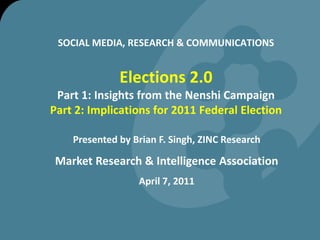 SOCIAL MEDIA, RESEARCH & COMMUNICATIONSElections 2.0Part 1: Insights from the Nenshi CampaignPart 2: Implications for 2011 Federal Election Presented by Brian F. Singh, ZINC Research Market Research & Intelligence Association April 7, 2011  