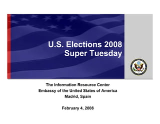 EMBASSY OF THE UNITED STATES OF AMERICA




                                 U.S. Elections 2008
                                     Super Tuesday


                          The Information Resource Center
                        Embassy of the United States of America
                                    Madrid, Spain

                                              February 4, 2008
                               The Information Resource Center   U.S. Elections 2008
                               February 4, 2008
 