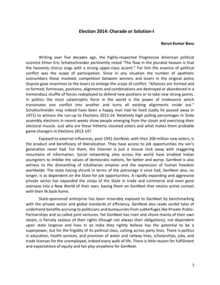 Election 2014: Charade or Solution-I
Barun Kumar Basu
Writing over five decades ago, the highly-respected Progressive American political
scientist Elmer Eric Schattschneider pertinently noted “The flaw in the pluralist heaven is that
the heavenly chorus sings with a strong upper-class accent.” For him the essence of political
conflict was the scope of participation. Since in any situation the number of apathetic
outnumbers those involved, competition between winners and losers in the original policy
dispute gave incentives to the losers to enlarge the scope of conflict. “Alliances are formed and
re-formed; fortresses, positions, alignments and combinations are destroyed or abandoned in a
tremendous shuffle of forces redeployed to defend new positions or to take new strong points.
In politics the most catastrophic force in the world is the power of irrelevance which
transmutes one conflict into another and turns all existing alignments inside out.”
Schattschneider may indeed have been a happy man had he lived (sadly he passed away in
1971) to witness the run-up to Elections 2013-14. Relatively high polling percentages in State
assembly elections in recent weeks show people emerging from the closet and exercising their
electoral muscle. Just who are these hitherto closeted voters and what makes them probable
game-changers in Elections 2013-14?
Exposed to external influences, post-1991 GenNext, with their 200 million new voters, is
the product and beneficiary of liberalization. They have access to job opportunities my son’s
generation never had. For them, the Internet is just a mouse click away with staggering
mountains of information. Social networking sites across the world have enabled Indian
youngsters to imbibe the values of democratic nations, for better and worse. GenNext is also
witness to the dismantling of totalitarian empires and the expression of human freedom
worldwide. The state having shrunk in terms of the patronage it once had, GenNext also, no
longer, is as dependent on the State for job opportunities. A rapidly expanding and aggressive
private sector has expanded the vistas of the State in trade and commerce and even gone
overseas into a New World of their own, basing them on GenNext that retains active contact
with their ilk back home.
State-sponsored enterprise has been miserably exposed to GenNext by benchmarking
with the private sector and global standards of efficiency. GenNext also reads sordid tales of
underhand benefits accruing to politicians and bureaucrats from subterfuges like Private-PublicPartnerships and so-called joint ventures. Yet GenNext has risen and shone mainly of their own
steam, is fiercely zealous of their rights (though not always their obligations), not dependent
upon state largesse and lives in an India they rightly believe has the potential to be a
superpower, but for the frigidity of its political class, cutting across party lines. There is politics
in education, health services, and provision of water and railway lines, scholarships, jobs, and
trade licenses for the unemployed, indeed every walk of life. There is little reason for fulfillment
and expectations of equity and fair play anywhere for GenNext.

1

 