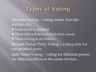  Absentee voting – voting earlier than the
election day
 Those too ill or disabled
 Those who will be away from their county
 Those serving in the military
 Straight Ticket/Party Voting – voting only for
one political party
 Split Ticket Voting – voting for different parties
for different offices in the same election
 