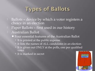  Ballots – device by which a voter registers a
choice in an election
 Paper Ballots – first used in our history
 Australian Ballot
 Four essential features of the Australian Ballot
 It is printed at the public expense
 It lists the names of ALL candidates in an election
 It is given out ONLY at the polls, one per qualified
voter
 It is marked in secret
 
