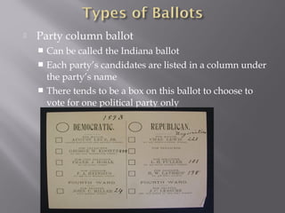  Party column ballot
 Can be called the Indiana ballot
 Each party’s candidates are listed in a column under
the party’s name
 There tends to be a box on this ballot to choose to
vote for one political party only
 
