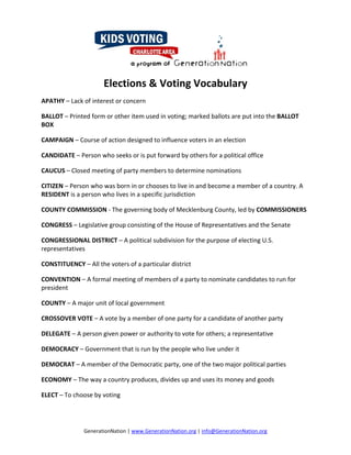 Elections & Voting Vocabulary 
APATHY – Lack of interest or concern 

BALLOT – Printed form or other item used in voting; marked ballots are put into the BALLOT 
BOX 

CAMPAIGN – Course of action designed to influence voters in an election 

CANDIDATE – Person who seeks or is put forward by others for a political office 

CAUCUS – Closed meeting of party members to determine nominations 

CITIZEN – Person who was born in or chooses to live in and become a member of a country. A 
RESIDENT is a person who lives in a specific jurisdiction 

COUNTY COMMISSION ‐ The governing body of Mecklenburg County, led by COMMISSIONERS 

CONGRESS – Legislative group consisting of the House of Representatives and the Senate 

CONGRESSIONAL DISTRICT – A political subdivision for the purpose of electing U.S. 
representatives 

CONSTITUENCY – All the voters of a particular district 

CONVENTION – A formal meeting of members of a party to nominate candidates to run for 
president  

COUNTY – A major unit of local government 

CROSSOVER VOTE – A vote by a member of one party for a candidate of another party 

DELEGATE – A person given power or authority to vote for others; a representative 

DEMOCRACY – Government that is run by the people who live under it 

DEMOCRAT – A member of the Democratic party, one of the two major political parties 

ECONOMY – The way a country produces, divides up and uses its money and goods 

ELECT – To choose by voting 




               GenerationNation | www.GenerationNation.org | info@GenerationNation.org  
 