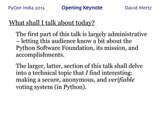 PyCon India 2012     Opening Keynote           David Mertz


What shall I talk about today?
   The first part of this talk is largely administrative
   – letting this audience know a bit about the
   Python Software Foundation, its mission, and
   accomplishments.
   The larger, latter, section of this talk shall delve
   into a technical topic that I find interesting:
   making a secure, anonymous, and verifiable
   voting system (in Python).
 