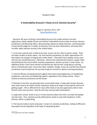 Journal of Physical Security 13(1), 5-7 (2020)
5
Viewpoint Paper
A Vulnerability Assessor’s Views on U.S. Election Security*
Roger G. Johnston, Ph.D., CPP
http://rbsekurity.com
Based on 30+ years of being a Vulnerability Assessor for a wide variety of security
applications, doing multiple formal and informal Vulnerability Assessments on various election
jurisdictions and observing others, demonstrating attacks on voting machines, and having been
a local election judge for a number of elections, here are some observations and views that I
can offer about election security in the United States:
1. In my view, vote-by-mail is likely to be more secure, not less, than in-person voting. There
are fewer insiders to worry about—not that election jurisdictions (or other organizations for
that matter) do enough to mitigate the insider threat. (They often fail to deploy various easy
and low-cost countermeasures.) Moreover, vote-by-mail automatically requires a paper Voter
Verified Record, the lack of which severely compromises election security in some states. An
additional factor is that many election jurisdictions do vote-by-mail using optical scanning,
which is theoretically more secure than other methods, though it must be said that few election
jurisdictions seem to optimize the security of optical scanners or optical scanning procedures.
2. Election officials (including election judges) need serious training/practice on handwriting
comparison, and access to handwriting experts, regardless of the voting scheme. Only a
fraction of election jurisdictions do the former.
3. Elections in any form are generally more secure when there is large voter turnout because
more votes have to be stolen and the conspiracy needs to be larger, increasing the chances of
getting caught. (This is different from many other kinds of security applications where more
volume means less security.) Vote-by-mail may increase voter participation.
4. Large voter turnout tends to occur in close elections where the most is at stake and people
care the most. Thus, election security effectiveness tends to scale with importance of the
election, which is a good thing.
5. The Security Culture seems to be poor in most U.S. election jurisdictions, making it difficult to
have good security regardless of the type of voting being done.
________
*This paper was not peer reviewed.
 