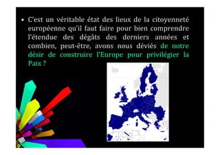 • C’est un véritable état des lieux de la citoyenneté
européenne qu’il faut faire pour bien comprendre
l’étendue des dégâts des derniers années et
combien, peut-être, avons nous déviés de notre
désir de construire l’Europe pour privilégier la
Paix ?
 
