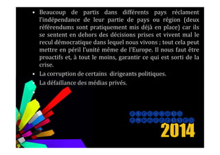 • Beaucoup de partis dans différents pays réclament
l’indépendance de leur partie de pays ou région (deux
référendums sont pratiquement mis déjà en place) car ils
se sentent en dehors des décisions prises et vivent mal le
recul démocratique dans lequel nous vivons ; tout cela peut
mettre en péril l’unité même de l’Europe. Il nous faut être
proactifs et, à tout le moins, garantir ce qui est sorti de la
crise.
• La corruption de certains dirigeants politiques.
• La défaillance des médias privés.
•
 