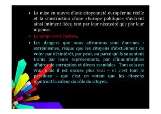 • La mise en œuvre d’une citoyenneté européenne réelle
et la construction d’une «Europe politique» s’avèrent
ainsi intiment liées, tant par leur nécessité que par leur
urgence.
• Le temps est à l’action.
• Les dangers que nous affrontons sont énormes :
extrémismes, risque que les citoyens s’abstiennent de
voter par désintérêt, par peur, ou parce qu’ils se sentent
trahis par leurs représentants, par d’innombrablestrahis par leurs représentants, par d’innombrables
affaires de corruption et divers scandales. Tout cela est
vrai, mais il est encore plus vrai – et c’est tout le
paradoxe – que c’est en votant que les citoyens
montrent la valeur du rôle du citoyen.
 