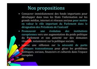 Nos propositions
• Consacrer immédiatement des fonds importants pour
développer dans tous les Etats l’information sur les
grands médias, internet et réseaux sociaux pour mettre
en valeur le rôle important du Parlement dans la
désignation des Présidents de l’exécutif
• Promouvoir une évolution des institutions
européennes vers une augmentation du poids politiqueeuropéennes vers une augmentation du poids politique
du Parlement et son autorité sur des domaines
réservés, notamment sur la politique sociale,
• Lancer une réflexion sur la nécessité de partis
politiques transnationaux pour gérer les problèmes
politiques, sociaux, financiers et culturels dans l’espace
européen
 