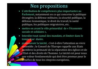 Nos propositions
• L'attribution de compétences plus importantes au
Parlement, notamment en ce qui concerne la politique
étrangère, la défense militaire, la sécurité publique, la
défense économique, le droit du travail, la santé
publique, les politiques migratoires, etc.
• mettre en avant le rôle primordial de « l’économie
sociale et solidaire »,
• Interdire tout cumul des mandats, et limiter dans le• Interdire tout cumul des mandats, et limiter dans le
temps leur durée.
• promouvoir la laïcité, c'est-à-dire l’attention au vivre
ensemble ; le Conseil de l’Europe rappelle aux Etats
membres la primauté de la séparation des églises et de
l’Etat et des droits de l’homme. La laïcité est pour nous
une valeur fondamentale qui doit être promue pour le
bénéfice de tous les citoyens européens,
 