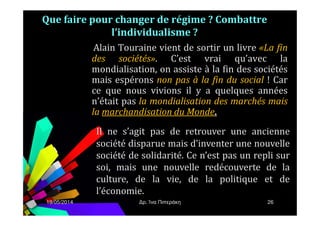 Alain Touraine vient de sortir un livre «La fin
des sociétés». C’est vrai qu’avec la
mondialisation, on assiste à la fin des sociétés
mais espérons non pas à la fin du social ! Car
ce que nous vivions il y a quelques années
n’était pas la mondialisation des marchés mais
la marchandisation du Monde.
Que faire pour changer de régime ? Combattre
l’individualisme ?
19/05/2014 ρ. Ίνα Πιπεράκη 26
la marchandisation du Monde.
Il ne s’agit pas de retrouver une ancienne
société disparue mais d’inventer une nouvelle
société de solidarité. Ce n’est pas un repli sur
soi, mais une nouvelle redécouverte de la
culture, de la vie, de la politique et de
l’économie.
 