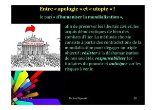 Entre « apologie » et « utopie » !
afin de préserver les libertés civiles, les
acquis démocratiques de bien des
combats d’hier. La méthode choisie
consiste à partir des contradictions de la
mondialisation pour dégager un triple
objectif : résister à la déshumanisation
le pari « d’humaniser la mondialisation »,
19/05/2014 28
objectif : résister à la déshumanisation
de nos sociétés, responsabiliser les
titulaires du pouvoir et anticiper sur les
risques à venir.
Dr. Ina Piperaki
 