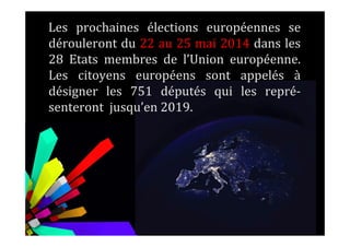 Les prochaines élections européennes se
dérouleront du 22 au 25 mai 2014 dans les
28 Etats membres de l’Union européenne.
Les citoyens européens sont appelés à
désigner les 751 députés qui les repré-
senteront jusqu’en 2019.
 
