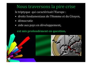 Nous traversons la pire crise
le triptyque qui caractérisait l’Europe :
• droits fondamentaux de l’Homme et du Citoyen,
• démocratie
• aide aux pays en développement,
est mis profondément en question.est mis profondément en question.
 