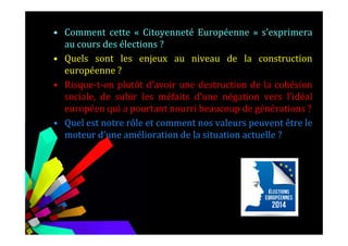 • Comment cette « Citoyenneté Européenne » s’exprimera
au cours des élections ?
• Quels sont les enjeux au niveau de la construction
européenne ?
• Risque-t-on plutôt d’avoir une destruction de la cohésion
sociale, de subir les méfaits d’une négation vers l’idéal
européen qui a pourtant nourri beaucoup de générations ?
• Quel est notre rôle et comment nos valeurs peuvent être le• Quel est notre rôle et comment nos valeurs peuvent être le
moteur d’une amélioration de la situation actuelle ?
 
