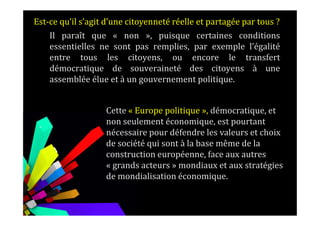 Il paraît que « non », puisque certaines conditions
essentielles ne sont pas remplies, par exemple l’égalité
entre tous les citoyens, ou encore le transfert
démocratique de souveraineté des citoyens à une
assemblée élue et à un gouvernement politique.
Est-ce qu’il s’agit d’une citoyenneté réelle et partagée par tous ?
Cette « Europe politique », démocratique, et
.
Cette « Europe politique », démocratique, et
non seulement économique, est pourtant
nécessaire pour défendre les valeurs et choix
de société qui sont à la base même de la
construction européenne, face aux autres
« grands acteurs » mondiaux et aux stratégies
de mondialisation économique.
 