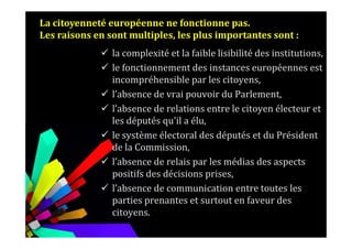 la complexité et la faible lisibilité des institutions,
le fonctionnement des instances européennes est
incompréhensible par les citoyens,
l’absence de vrai pouvoir du Parlement,
l’absence de relations entre le citoyen électeur et
les députés qu'il a élu,
La citoyenneté européenne ne fonctionne pas.
Les raisons en sont multiples, les plus importantes sont :
les députés qu'il a élu,
le système électoral des députés et du Président
de la Commission,
l’absence de relais par les médias des aspects
positifs des décisions prises,
l’absence de communication entre toutes les
parties prenantes et surtout en faveur des
citoyens.
 