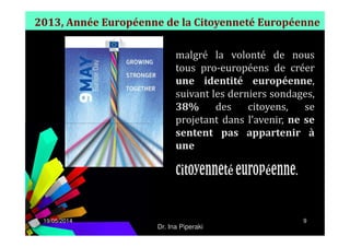 2013, Année Européenne de la Citoyenneté Européenne
malgré la volonté de nous
tous pro-européens de créer
une identité européenne,
suivant les derniers sondages,
38% des citoyens, se
projetant dans l’avenir, ne se
19/05/2014 9
projetant dans l’avenir, ne se
sentent pas appartenir à
une
.
Dr. Ina Piperaki
 