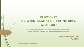 ELECTIONS?
FOR A GOVERNMENT FOR PUERTO RICO?
WHAT FOR?
The discussion of the takeover of the Government of Puerto Rico
by the Financial Oversight and Management Board continues
Maria de los Angeles Trigo
April 2016
Elections? For a government for Puerto Rico? What for?
1
 