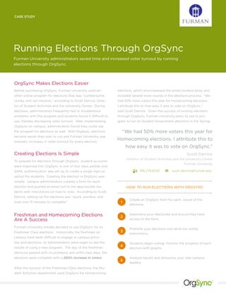 CASE STUDY




Running Elections Through OrgSync
Furman University administrators saved time and increased voter turnout by running
elections through OrgSync.



OrgSync Makes Elections Easier
Before purchasing OrgSync, Furman University used an-            elections, which encompassed the entire student body and
other online program for elections that was “cumbersome,         included several more rounds in the elections process. “We
clunky, and not intuitive,” according to Scott Derrick, Direc-   had 50% more voters this year for Homecoming elections.
tor of Student Activities and the University Center. During      I attribute this to how easy it was to vote on OrgSync,”
elections, administrators frequently had to troubleshoot         said Scott Derrick. Given the success of running elections
problems with the program and students found it difficult to     through OrgSync, Furman University plans to use to pro-
use, thereby decreasing voter turnout. After implementing        gram to run its Student Government elections in the Spring.
OrgSync on campus, administrators found they could use
the program for elections as well. With OrgSync, elections          “We had 50% more voters this year for
became easier than ever to run and Furman University saw
dramatic increases in voter turnout for every election.
                                                                 Homecoming elections. I attribute this to
                                                                       how easy it was to vote on OrgSync.”
Creating Elections Is Simple                                                                                  Scott Derrick
                                                                       Director of Student Activities and the University Center
To prepare for elections through OrgSync, student accounts
                                                                                                             Furman University
were imported into OrgSync in one of four class portals and
SAML authentication was set-up to create a single-sign-on                      916.278.6595         scott.derrick@furman.edu
option for students. Creating the election in OrgSync was
simple: campus administrators created a form for each
election and pushed an email out to the appropriate stu-               HOW TO RUN ELECTIONS WITH ORGSYNC
dents with instructions on how to vote. According to Scott
Derrick, setting up the elections was “quick, painless, and
                                                                         Create an OrgSync form for each round of the
took only 15 minutes to complete.”                                 1
                                                                         elections.


Freshman and Homecoming Elections                                 2
                                                                         Determine your electorate and ensure they have
Are A Success                                                            access to the form.

Furman University initially decided to use OrgSync for its
                                                                         Promote your elections and send out voting
Freshman Class elections. Historically, the freshmen on           3
                                                                         instructions.
campus have been difficult to engage in campus activi-
ties and elections, so administrators were eager to see the              Students begin voting; monitor the progress of each
results of using a new program. The day of the freshman
                                                                  4
                                                                         election with graphs.
elections passed with no problems and within two days, the
elections were complete with a 200% increase in voters.                  Analyze results and announce your new campus
                                                                  5
                                                                         leaders.
After the success of the Freshman Class elections, the Stu-
dent Activities department used OrgSync for Homecoming

                                                                                                                               ®
 