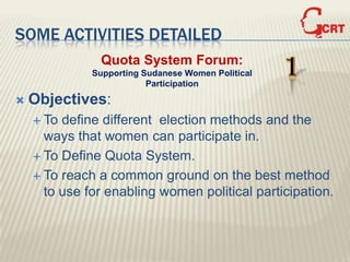 SOME ACTIVITIES DETAILED
               Quota System Forum:
              Supporting Sudanese Women Political
                          Participation
                                                    1
   Objectives:
     To define different election methods and the
      ways that women can participate in.
     To Define Quota System.

     To reach a common ground on the best method
      to use for enabling women political participation.
 