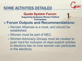 SOME ACTIVITIES DETAILED
                Quota System Forum:
              Supporting Sudanese Women Political
                          Participation
                                                    1
   Forum Outputs and Recommendations:
     Women    Alliances is a must, and should be
      established.
     Women must be part of NEC.
     Women Advocacy Groups must be created to
      push hard for inclusion of clear explicit articles
      in elections law on how women can participate
      in the elections.
 